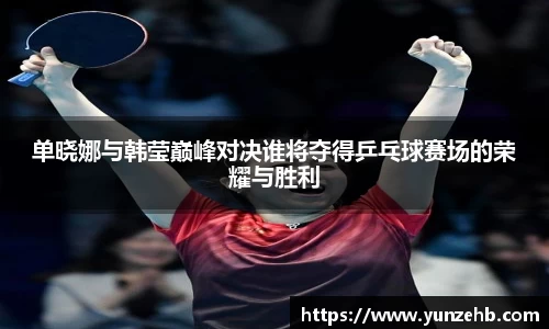 单晓娜与韩莹巅峰对决谁将夺得乒乓球赛场的荣耀与胜利