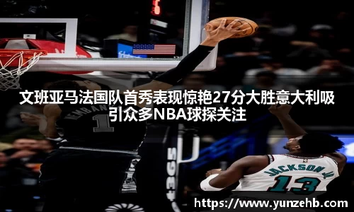 文班亚马法国队首秀表现惊艳27分大胜意大利吸引众多NBA球探关注